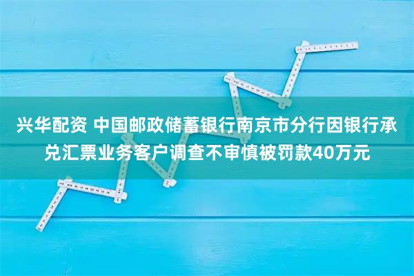 兴华配资 中国邮政储蓄银行南京市分行因银行承兑汇票业务客户调查不审慎被罚款40万元