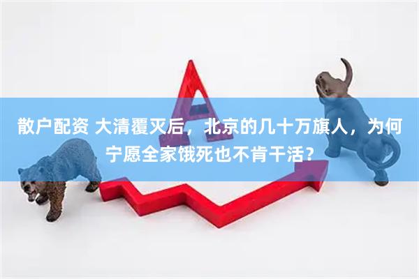 散户配资 大清覆灭后，北京的几十万旗人，为何宁愿全家饿死也不肯干活？