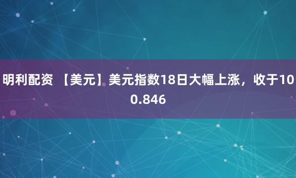 明利配资 【美元】美元指数18日大幅上涨，收于100.846