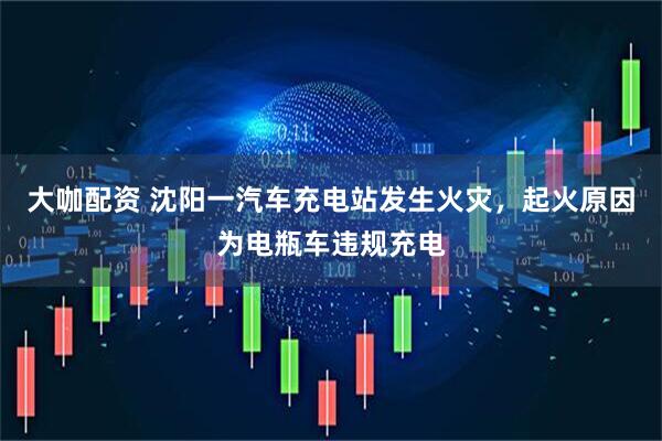大咖配资 沈阳一汽车充电站发生火灾，起火原因为电瓶车违规充电